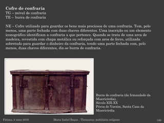 Burra de confraria (da Irmandade da
Misericórdia),
Século XIX-XX
Póvoa do Varzim, Santa Casa da
Misericórdia
Cofre de confraria
TG – móvel de confraria
TE – burra de confraria
NE – Cofre utilizado para guardar os bens mais preciosos de uma confraria. Tem, pelo
menos, uma parte fechada com duas chaves diferentes. Uma inscrição ou um elemento
iconográfico identificam a confraria a que pertence. Quando se trata de uma arca de
madeira, revestida com chapa metálica ou reforçada com aros de ferro, utilizada
sobretudo para guardar o dinheiro da confraria, tendo uma parte fechada com, pelo
menos, duas chaves diferentes, diz-se burra de confraria.
Fátima, 2 maio 2016 190Maria Isabel Roque . Thesaurus: mobiliário religioso
 