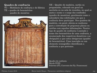 Quadro de confraria
Século XVIII
Palermo (IT), Convento dei Pp. Francescani
Fátima, 2 maio 2016 191
NE – Quadro de madeira, cartão ou
pergaminho, colocado em geral na
sacristia ou na sala de reuniões, no qual se
anota o nome e o cargo dos confrades
(quadro de mesários), geralmente como o
calendário das celebrações em que a
confraria deve participar. Nos quadros de
madeira, em geral, abrem-se ranhuras
para a introdução de pequenas placas ou
cartões com aquelas informações. Noutro
tipo de quadro de confraria é anotado o
nome dos beneméritos de uma confraria, a
enumeração dos respetivos donativos e as
obrigações a que estes obrigavam (quadro
de beneméritos). Uma inscrição ou um
elemento iconográfico identificam a
confraria a que pertence.
Maria Isabel Roque . Thesaurus: mobiliário religioso
Quadro de confraria
TG – Mobiliário de confraria e de fábrica
TE – quadro de beneméritos
quadro de mesários
 