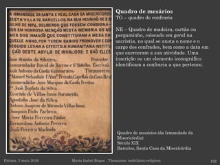 Quadro de mesários (da Irmandade da
Misericórdia)
Século XIX
Barcelos, Santa Casa da Misericórdia
Fátima, 2 maio 2016 192
Quadro de mesários
TG – quadro de confraria
NE – Quadro de madeira, cartão ou
pergaminho, colocado em geral na
sacristia, no qual se anota o nome e o
cargo dos confrades, bem como a data em
que exerceram a sua atividade. Uma
inscrição ou um elemento iconográfico
identificam a confraria a que pertence.
Maria Isabel Roque . Thesaurus: mobiliário religioso
 