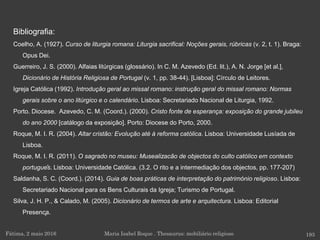 Fátima, 2 maio 2016 193Maria Isabel Roque . Thesaurus: mobiliário religioso
Bibliografia:
Coelho, A. (1927). Curso de liturgia romana: Liturgia sacrifical: Noções gerais, rúbricas (v. 2, t. 1). Braga:
Opus Dei.
Guerreiro, J. S. (2000). Alfaias litúrgicas (glossário). In C. M. Azevedo (Ed. lit.), A. N. Jorge [et al.],
Dicionário de História Religiosa de Portugal (v. 1, pp. 38-44). [Lisboa]: Círculo de Leitores.
Igreja Católica (1992). Introdução geral ao missal romano: instrução geral do missal romano: Normas
gerais sobre o ano litúrgico e o calendário. Lisboa: Secretariado Nacional de Liturgia, 1992.
Porto. Diocese. Azevedo, C. M. (Coord.). (2000). Cristo fonte de esperança: exposição do grande jubileu
do ano 2000 [catálogo da exposição]. Porto: Diocese do Porto, 2000.
Roque, M. I. R. (2004). Altar cristão: Evolução até à reforma católica. Lisboa: Universidade Lusíada de
Lisboa.
Roque, M. I. R. (2011). O sagrado no museu: Musealizacão de objectos do culto católico em contexto
português. Lisboa: Universidade Católica. (3.2. O rito e a intermediação dos objectos, pp. 177-207)
Saldanha, S. C. (Coord.). (2014). Guia de boas práticas de interpretação do património religioso. Lisboa:
Secretariado Nacional para os Bens Culturais da Igreja; Turismo de Portugal.
Silva, J. H. P., & Calado, M. (2005). Dicionário de termos de arte e arquitectura. Lisboa: Editorial
Presença.
 