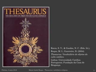 Rocca, S. V., & Guedes, N. C. (Eds. lit.),
Roque, M. I., Guerreiro, D. (2004).
Thesaurus: Vocabulário de objetos do
culto católico.
Lisboa: Universidade Católica
Portuguesa; Fundação da Casa de
Bragança.
Fátima, 2 maio 2016 Maria Isabel Roque . Thesaurus: mobiliário religioso 2
 