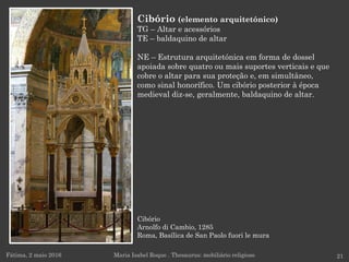 Cibório
Arnolfo di Cambio, 1285
Roma, Basílica de San Paolo fuori le mura
Fátima, 2 maio 2016 21
Cibório (elemento arquitetónico)
TG – Altar e acessórios
TE – baldaquino de altar
NE – Estrutura arquitetónica em forma de dossel
apoiada sobre quatro ou mais suportes verticais e que
cobre o altar para sua proteção e, em simultâneo,
como sinal honorífico. Um cibório posterior à época
medieval diz-se, geralmente, baldaquino de altar.
Maria Isabel Roque . Thesaurus: mobiliário religioso
 