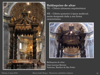 Baldaquino de altar
Gian Lorenzo Bernini
Vaticano, Basílica de São Pedro
Fátima, 2 maio 2016 22
Baldaquino de altar
TG – Cibório (elemento arquitetónico)
NE – Cibório posterior à época medieval,
assim designado dada a sua forma
característica.
Maria Isabel Roque . Thesaurus: mobiliário religioso
 