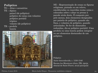 Políptico
Autor desconhecido, c. 1530-1540
Baume-les-Messieurs (Jura, FR), igreja
abacial de Saint-Pierre, atual paroquial
NE – Representação de cenas ou figuras
religiosas, pintada ou em relevo,
emolduradas ou inseridas numa caixa e
colocadas sobre o altar ou presas à
parede atrás deste. É composto por,
pelo menos, dois elementos designados
por painéis de políptico, quando são
fixos, e volantes de políptico, quando
articulados. Se for de dimensões
reduzidas, diz-se políptico portátil. Uma
predela ou uma luneta podem integrar
ou ser elementos destacados de um
políptico.
Fátima, 2 maio 2016 24Maria Isabel Roque . Thesaurus: mobiliário religioso
Políptico
TG – Altar e acessórios
TE – díptico
painel (de políptico)
políptico de caixa com volantes
políptico portátil
tríptico
volante (de políptico)
TR – predela
luneta
 
