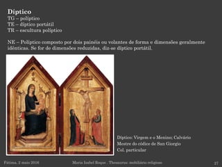 Díptico: Virgem e o Menino; Calvário
Mestre do códice de San Giorgio
Col. particular
Díptico
TG – políptico
TE – díptico portátil
TR – escultura políptico
NE – Políptico composto por dois painéis ou volantes de forma e dimensões geralmente
idênticas. Se for de dimensões reduzidas, diz-se díptico portátil.
Fátima, 2 maio 2016 27Maria Isabel Roque . Thesaurus: mobiliário religioso
 
