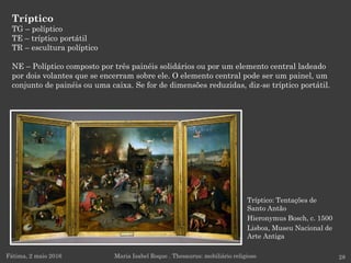 Tríptico: Tentações de
Santo Antão
Hieronymus Bosch, c. 1500
Lisboa, Museu Nacional de
Arte Antiga
Tríptico
TG – políptico
TE – tríptico portátil
TR – escultura políptico
NE – Políptico composto por três painéis solidários ou por um elemento central ladeado
por dois volantes que se encerram sobre ele. O elemento central pode ser um painel, um
conjunto de painéis ou uma caixa. Se for de dimensões reduzidas, diz-se tríptico portátil.
Fátima, 2 maio 2016 28Maria Isabel Roque . Thesaurus: mobiliário religioso
 