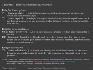 Thesaurus – relações semânticas entre termos
Relações hierárquicas
TG: [ termo genérico ] – relação hierárquica que indica o termo genérico, isto é, que
contém um sentido mais amplo
TE: [ termo específico ] – relação hierárquica que indica o(s) termo(s) específico(s), isto é,
que designa uma parte ou um aspeto particular do termo genérico, aí com um sentido
mais restrito.
Relações de equivalência
USE:[ termo descritor ] – [USE em substituição de]: termo escolhido para representar o
conceito.
UP: [ termo não descritor ] – [Usado por]: precede o termo não descritor, o qual
deverá ser substituído pelo termo descritor, mas de que se mantém a referência como
sinónimo ou quási-sinónimo
Relação associativa
TR: [ termo relacionado ] – relação não hierárquica, que informa acerca da existência
de termos que se relacionam, do ponto de vista semântico ou funcional, com o termo
genérico.
Cfr. ISO 25964-1: 2011. Information and documentation: Thesauri and interoperability with other vocabularies: Thesauri
for information retrieval. Acedido em https://www.iso.org/obp/ui/#iso:std:iso:25964:-1:ed-1:v1:en
A norma ISO 25964-1: 2011 substitui a ISO 5964, utilizada em Thesaurus (2004).
Fátima, 2 maio 2016 Maria Isabel Roque . Thesaurus: mobiliário religioso 3
 