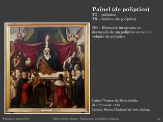 Painel: Virgem da Misericórdia
Jan Provoost, 1515
Lisboa, Museu Nacional de Arte Antiga
Fátima, 2 maio 2016 30
Painel (de políptico)
TG – políptico
TR – volante (de políptico)
NE – Elemento integrante ou
destacado de um políptico ou de um
volante de políptico.
Maria Isabel Roque . Thesaurus: mobiliário religioso
 