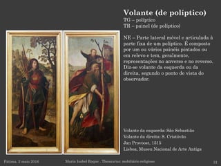 Volante da esquerda: São Sebastião
Volante da direita: S. Cristóvão
Jan Provoost, 1515
Lisboa, Museu Nacional de Arte Antiga
Fátima, 2 maio 2016 31
Volante (de políptico)
TG – políptico
TR – painel (de políptico)
NE – Parte lateral móvel e articulada à
parte fixa de um políptico. É composto
por um ou vários painéis pintados ou
em relevo e tem, geralmente,
representações no anverso e no reverso.
Diz-se volante da esquerda ou da
direita, segundo o ponto de vista do
observador.
Maria Isabel Roque . Thesaurus: mobiliário religioso
 