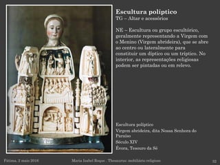 Escultura políptico
Virgem abrideira, dita Nossa Senhora do
Paraíso
Século XIV
Évora, Tesouro da Sé
Fátima, 2 maio 2016 32
Escultura políptico
TG – Altar e acessórios
NE – Escultura ou grupo escultórico,
geralmente representando a Virgem com
o Menino (Virgem abrideira), que se abre
ao centro ou lateralmente para
constituir um díptico ou um tríptico. No
interior, as representações religiosas
podem ser pintadas ou em relevo.
Maria Isabel Roque . Thesaurus: mobiliário religioso
 