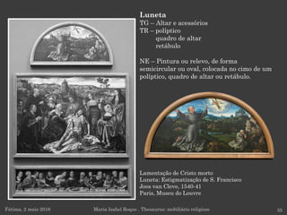 Lamentação de Cristo morto
Luneta: Estigmatização de S. Francisco
Joos van Cleve, 1540-41
Paris, Museu do Louvre
Fátima, 2 maio 2016 35
Luneta
TG – Altar e acessórios
TR – políptico
quadro de altar
retábulo
NE – Pintura ou relevo, de forma
semicircular ou oval, colocada no cimo de um
políptico, quadro de altar ou retábulo.
Maria Isabel Roque . Thesaurus: mobiliário religioso
 