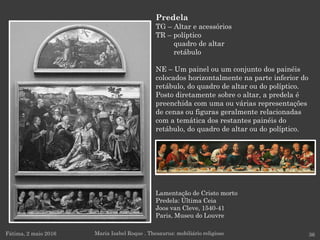 Fátima, 2 maio 2016 36
Predela
TG – Altar e acessórios
TR – políptico
quadro de altar
retábulo
NE – Um painel ou um conjunto dos painéis
colocados horizontalmente na parte inferior do
retábulo, do quadro de altar ou do políptico.
Posto diretamente sobre o altar, a predela é
preenchida com uma ou várias representações
de cenas ou figuras geralmente relacionadas
com a temática dos restantes painéis do
retábulo, do quadro de altar ou do políptico.
Maria Isabel Roque . Thesaurus: mobiliário religioso
Lamentação de Cristo morto
Predela: Última Ceia
Joos van Cleve, 1540-41
Paris, Museu do Louvre
 