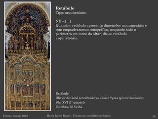 Retábulo
Olivier de Gand (entalhador) e Jean d'Ypres (pintor dourador)
Séc. XVI (1º quartel)
Coimbra, Sé Velha
Fátima, 2 maio 2016 38
Retábulo
Tipo: arquitetónico
NE – […]
Quando o retábulo apresenta dimensões monumentais e
com enquadramento cenográfico, ocupando todo o
perímetro em torno do altar, diz-se retábulo
arquitetónico.
Maria Isabel Roque . Thesaurus: mobiliário religioso
 