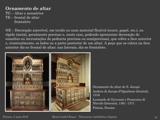 Ornamento de altar de S. Jacopo
Andrea di Jacopo d'Ognabene (frontal),
1316
Leonardo di Giovanni e Francesco di
Niccolò (laterais), 1361 -1371
Pistoia, Duomo
Ornamento de altar
TG – Altar e acessórios
TE – frontal de altar
frontaleto
NE – Decoração amovível, em tecido ou num material flexível (couro, papel, etc.), ou
rígido (metal, geralmente precioso e, neste caso, podendo apresentar decoração de
esmaltes ou incrustações de pedraria preciosa ou semipreciosa), que cobre a face anterior
e, eventualmente, os lados ou a parte posterior de um altar. A peça que se coloca na face
anterior diz-se frontal de altar; nas laterais, diz-se frontaleto.
Fátima, 2 maio 2016 41Maria Isabel Roque . Thesaurus: mobiliário religioso
 