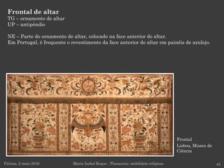 Frontal
Lisboa, Museu de
Ciência
Frontal de altar
TG – ornamento de altar
UP – antipêndio
NE – Parte do ornamento de altar, colocado na face anterior do altar.
Em Portugal, é frequente o revestimento da face anterior do altar em painéis de azulejo.
Fátima, 2 maio 2016 42Maria Isabel Roque . Thesaurus: mobiliário religioso
 