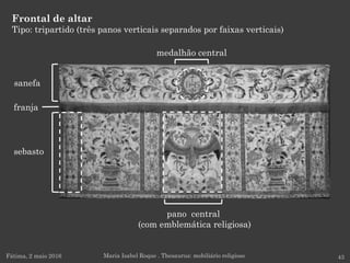 Frontal de altar
Tipo: tripartido (três panos verticais separados por faixas verticais)
Fátima, 2 maio 2016 43Maria Isabel Roque . Thesaurus: mobiliário religioso
sanefa
sebasto
franja
medalhão central
pano central
(com emblemática religiosa)
 