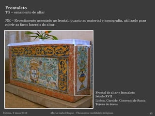 Frontal de altar e frontaleto
Século XVII
Lisboa, Carnide, Convento de Santa
Teresa de Jesus
Frontaleto
TG – ornamento de altar
NE – Revestimento associado ao frontal, quanto ao material e iconografia, utilizado para
cobrir as faces laterais do altar.
Fátima, 2 maio 2016 45Maria Isabel Roque . Thesaurus: mobiliário religioso
 