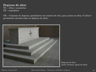 Degraus de altar
Anita, Ferrara, igreja di Anita
Degraus de altar
TG – Altar e acessórios
TE – supedâneo
NE – Conjunto de degraus, geralmente em número de três, para acesso ao altar. O altar é
geralmente elevado sobre os degraus de altar.
Fátima, 2 maio 2016 46Maria Isabel Roque . Thesaurus: mobiliário religioso
 