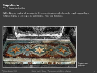 Supedâneo
Palermo
Supedâneo
TG – degraus de altar
NE – Degrau onde o altar assenta diretamente ou estrado de madeira colocado sobre o
último degrau e sob os pés do celebrante. Pode ser decorado.
Fátima, 2 maio 2016 47Maria Isabel Roque . Thesaurus: mobiliário religioso
 