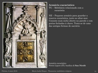 Armário eucarístico
Pietra Ligure (IT), basílica di San Nicolò
Fátima, 2 maio 2016 51
Armário eucarístico
TG – Mobiliário relacionado com a
eucaristia
NE – Pequeno armário para guardar a
reserva eucarística, junto ao altar-mor.
Consiste num nicho aberto na parede e com
portas fechadas à chave. Trata-se de uma
das antigas formas de sacrário.
Maria Isabel Roque . Thesaurus: mobiliário religioso
 