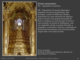 Trono eucarístico
Pombeiro de Ribavizela, Felgueiras, Mosteiro de
Santa Maria de Pombeiro
Fátima, 2 maio 2016 53
Trono eucarístico
TG – expositório eucarístico
NE – Expositório de grande dimensão e
complexa estrutura arquitetónica. Em
Portugal, a partir da Reforma Católica,
desenvolveu-se uma estrutura em degraus,
onde se inseria uma profusa decoração de
flores e castiçais, no cimo da qual se elevava
uma armação em forma de baldaquino, com
um resplendor raiado no painel do fundo, a
enquadrar o ostensório, durante a exposição do
Santíssimo Sacramento; esta estrutura podia
ocupar todo o vão atrás do altar.
Maria Isabel Roque . Thesaurus: mobiliário religioso
 