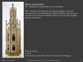 Torre eucarística
C. 1500
Tours (Indre-et-Loire, FR), Musée de la Société Archéologique
Fátima, 2 maio 2016 54
Torre eucarística
TG – Mobiliário relacionado com a eucaristia
NE – Armário em forma de torre para guardar a reserva
eucarística ou, eventualmente os Santos Óleos, colocado perto
do altar ou no cimo do retábulo. Trata-se de uma das antigas
formas de sacrário.
Maria Isabel Roque . Thesaurus: mobiliário religioso
 