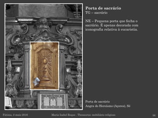 Fátima, 2 maio 2016 56
Porta de sacrário
TG – sacrário
NE – Pequena porta que fecha o
sacrário. É apenas decorada com
iconografia relativa à eucaristia.
Maria Isabel Roque . Thesaurus: mobiliário religioso
Porta de sacrário
Angra do Heroísmo (Açores), Sé
 
