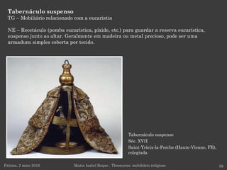 Tabernáculo suspenso
Séc. XVII
Saint-Yrieix-la-Perche (Haute-Vienne, FR),
colegiada
Tabernáculo suspenso
TG – Mobiliário relacionado com a eucaristia
NE – Recetáculo (pomba eucarística, píxide, etc.) para guardar a reserva eucarística,
suspenso junto ao altar. Geralmente em madeira ou metal precioso, pode ser uma
armadura simples coberta por tecido.
Fátima, 2 maio 2016 58Maria Isabel Roque . Thesaurus: mobiliário religioso
 