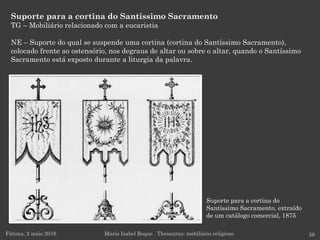Suporte para a cortina do
Santíssimo Sacramento, extraído
de um catálogo comercial, 1875
Suporte para a cortina do Santíssimo Sacramento
TG – Mobiliário relacionado com a eucaristia
NE – Suporte do qual se suspende uma cortina (cortina do Santíssimo Sacramento),
colocado frente ao ostensório, nos degraus de altar ou sobre o altar, quando o Santíssimo
Sacramento está exposto durante a liturgia da palavra.
Fátima, 2 maio 2016 59Maria Isabel Roque . Thesaurus: mobiliário religioso
 