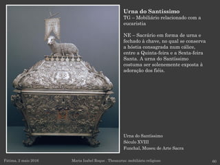 Urna do Santíssimo
Século XVIII
Funchal, Museu de Arte Sacra
Fátima, 2 maio 2016 60
Urna do Santíssimo
TG – Mobiliário relacionado com a
eucaristia
NE – Sacrário em forma de urna e
fechado à chave, no qual se conserva
a hóstia consagrada num cálice,
entre a Quinta-feira e a Sexta-feira
Santa. A urna do Santíssimo
costuma ser solenemente exposta à
adoração dos fiéis.
Maria Isabel Roque . Thesaurus: mobiliário religioso
 