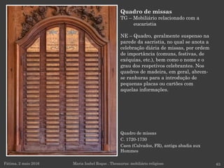 Fátima, 2 maio 2016 63
Quadro de missas
TG – Mobiliário relacionado com a
eucaristia
NE – Quadro, geralmente suspenso na
parede da sacristia, no qual se anota a
celebração diária de missas, por ordem
de importância (comuns, festivas, de
exéquias, etc.), bem como o nome e o
grau dos respetivos celebrantes. Nos
quadros de madeira, em geral, abrem-
se ranhuras para a introdução de
pequenas placas ou cartões com
aquelas informações.
Maria Isabel Roque . Thesaurus: mobiliário religioso
Quadro de missas
C. 1720-1730
Caen (Calvados, FR), antiga abadia aux
Hommes
 