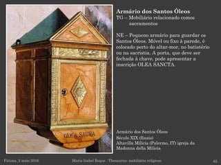 Armário dos Santos Óleos
Século XIX (finais)
Altavilla Milicia (Palermo, IT) igreja da
Madonna della Milicia
Fátima, 2 maio 2016 65
Armário dos Santos Óleos
TG – Mobiliário relacionado comos
sacramentos
NE – Pequeno armário para guardar os
Santos Óleos. Móvel ou fixo à parede, é
colocado perto do altar-mor, no batistério
ou na sacristia. A porta, que deve ser
fechada à chave, pode apresentar a
inscrição OLEA SANCTA.
Maria Isabel Roque . Thesaurus: mobiliário religioso
 