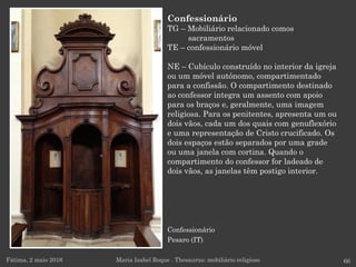 Confessionário
Pesaro (IT)
Fátima, 2 maio 2016 66
Confessionário
TG – Mobiliário relacionado comos
sacramentos
TE – confessionário móvel
NE – Cubículo construído no interior da igreja
ou um móvel autónomo, compartimentado
para a confissão. O compartimento destinado
ao confessor integra um assento com apoio
para os braços e, geralmente, uma imagem
religiosa. Para os penitentes, apresenta um ou
dois vãos, cada um dos quais com genuflexório
e uma representação de Cristo crucificado. Os
dois espaços estão separados por uma grade
ou uma janela com cortina. Quando o
compartimento do confessor for ladeado de
dois vãos, as janelas têm postigo interior.
Maria Isabel Roque . Thesaurus: mobiliário religioso
 