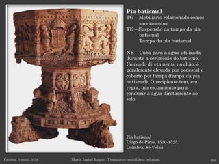 Pia batismal
Diogo de Pires, 1520-1525.
Coimbra, Sé Velha
Fátima, 2 maio 2016 69
Pia batismal
TG – Mobiliário relacionado comos
sacramentos
TE – Suspensão da tampa da pia
batismal
Tampa da pia batismal
NE – Cuba para a água utilizada
durante a cerimónia do batismo.
Colocado diretamente no chão, é
geralmente elevada por pedestal e
coberto por tampa (tampa da pia
batismal). O recipiente tem, em
regra, um escoamento para
conduzir a água diretamente ao
solo.
Maria Isabel Roque . Thesaurus: mobiliário religioso
 