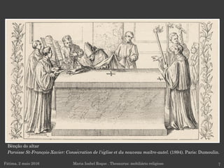 Fátima, 2 maio 2016 7Maria Isabel Roque . Thesaurus: mobiliário religioso
Bênção do altar
Paroisse St-François-Xavier: Consécration de l'église et du nouveau maître-autel. (1894). Paris: Dumoulin.
 