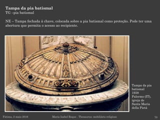 Tampa da pia
batismal
1938
Palermo (IT),
igreja de
Santa Maria
della Pietà
Tampa da pia batismal
TG –pia batismal
NE – Tampa fechada à chave, colocada sobre a pia batismal como proteção. Pode ter uma
abertura que permita o acesso ao recipiente.
Fátima, 2 maio 2016 70Maria Isabel Roque . Thesaurus: mobiliário religioso
 