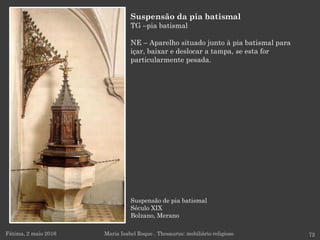 Suspensão de pia batismal
Século XIX
Bolzano, Merano
Fátima, 2 maio 2016 72
Suspensão da pia batismal
TG –pia batismal
NE – Aparelho situado junto à pia batismal para
içar, baixar e deslocar a tampa, se esta for
particularmente pesada.
Maria Isabel Roque . Thesaurus: mobiliário religioso
 
