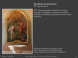 Retábulo do batistério: Batismo de Cristo
Pedro Alexandrino, século XVIII (finais)
Lisboa, igreja de Nossa Senhora dos Mártires
Fátima, 2 maio 2016 73
Retábulo do batistério
TG –pia batismal
NE – Representação do Batismo de Cristo,
pintada ou esculpida, inserida em moldura,
colocada no batistério, geralmente atrás da pia
batismal.
Maria Isabel Roque . Thesaurus: mobiliário religioso
 