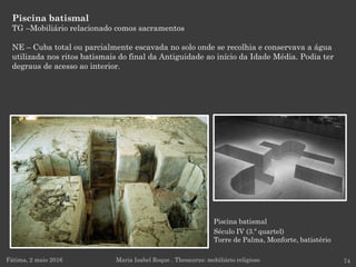 Piscina batismal
Século IV (3.º quartel)
Torre de Palma, Monforte, batistério
Piscina batismal
TG –Mobiliário relacionado comos sacramentos
NE – Cuba total ou parcialmente escavada no solo onde se recolhia e conservava a água
utilizada nos ritos batismais do final da Antiguidade ao início da Idade Média. Podia ter
degraus de acesso ao interior.
Fátima, 2 maio 2016 74Maria Isabel Roque . Thesaurus: mobiliário religioso
 