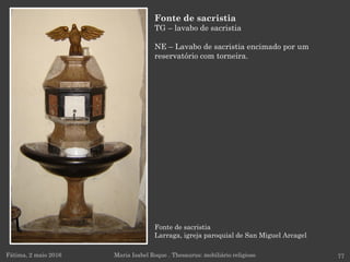 Fonte de sacristia
Larraga, igreja paroquial de San Miguel Arcagel
Fátima, 2 maio 2016 77
Fonte de sacristia
TG – lavabo de sacristia
NE – Lavabo de sacristia encimado por um
reservatório com torneira.
Maria Isabel Roque . Thesaurus: mobiliário religioso
 