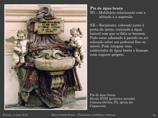 Pia de água benta
Século XVIII (primeira metade)
Catania (Sicília, IT), igreja dei
Cappuccini
Fátima, 2 maio 2016 78
Pia de água benta
TG – Mobiliário relacionado com a
ablução e a aspersão
NE – Recipiente, colocado junto à
porta da igreja, contendo a água
lustral com que os fiéis se benzem.
Pode estar adossado à parede ou ser
colocado sobre um pedestal fixo ou
móvel. Pode integrar uma
caldeirinha de água benta e hissope,
num suporte próprio.
Maria Isabel Roque . Thesaurus: mobiliário religioso
 
