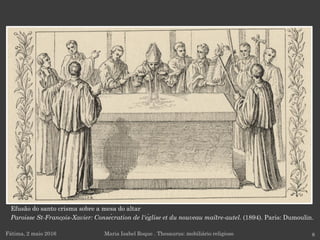 Fátima, 2 maio 2016 8Maria Isabel Roque . Thesaurus: mobiliário religioso
Efusão do santo crisma sobre a mesa do altar
Paroisse St-François-Xavier: Consécration de l'église et du nouveau maître-autel. (1894). Paris: Dumoulin.
 