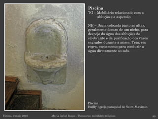 Piscina
Euilly, igreja paroquial de Saint-Maximin
Fátima, 2 maio 2016 80
Piscina
TG – Mobiliário relacionado com a
ablução e a aspersão
NE – Bacia colocada junto ao altar,
geralmente dentro de um nicho, para
despejo da água das abluções do
celebrante e da purificação dos vasos
sagrados durante a missa. Tem, em
regra, escoamento para conduzir a
água diretamente ao solo.
Maria Isabel Roque . Thesaurus: mobiliário religioso
 