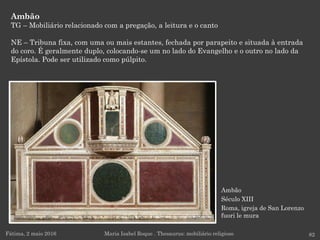 Ambão
Século XIII
Roma, igreja de San Lorenzo
fuori le mura
Ambão
TG – Mobiliário relacionado com a pregação, a leitura e o canto
NE – Tribuna fixa, com uma ou mais estantes, fechada por parapeito e situada à entrada
do coro. É geralmente duplo, colocando-se um no lado do Evangelho e o outro no lado da
Epístola. Pode ser utilizado como púlpito.
Fátima, 2 maio 2016 82Maria Isabel Roque . Thesaurus: mobiliário religioso
 