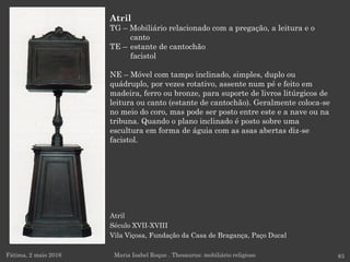 Atril
Século XVII-XVIII
Vila Viçosa, Fundação da Casa de Bragança, Paço Ducal
Fátima, 2 maio 2016 83
Atril
TG – Mobiliário relacionado com a pregação, a leitura e o
canto
TE – estante de cantochão
facistol
NE – Móvel com tampo inclinado, simples, duplo ou
quádruplo, por vezes rotativo, assente num pé e feito em
madeira, ferro ou bronze, para suporte de livros litúrgicos de
leitura ou canto (estante de cantochão). Geralmente coloca-se
no meio do coro, mas pode ser posto entre este e a nave ou na
tribuna. Quando o plano inclinado é posto sobre uma
escultura em forma de águia com as asas abertas diz-se
facistol.
Maria Isabel Roque . Thesaurus: mobiliário religioso
 