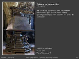 Estante de cantochão
Século XVII
Viseu, Tesouro da Sé
Fátima, 2 maio 2016 84
Estante de cantochão
TG – atril
NE – Atril ou estante de coro, de grandes
dimensões e geralmente com o tampo
quádruplo rotativo, para suporte dos livros de
cantochão.
Maria Isabel Roque . Thesaurus: mobiliário religioso
 