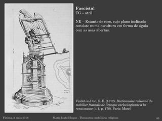 Viollet-le-Duc, E.-E. (1872). Dictionnaire raisonné du
mobilier français de l'époque carlovingienne a la
renaissance (t. 1, p. 178). Paris: Morel
Fátima, 2 maio 2016 85
Fascistol
TG – atril
NE – Estante de coro, cujo plano inclinado
consiste numa escultura em forma de águia
com as asas abertas.
Maria Isabel Roque . Thesaurus: mobiliário religioso
 