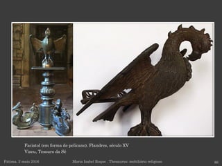 Facistol (em forma de pelicano). Flandres, século XV
Viseu, Tesouro da Sé
Fátima, 2 maio 2016 86Maria Isabel Roque . Thesaurus: mobiliário religioso
 