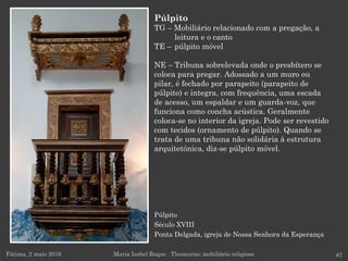Púlpito
Século XVIII
Ponta Delgada, igreja de Nossa Senhora da Esperança
Fátima, 2 maio 2016 87
Púlpito
TG – Mobiliário relacionado com a pregação, a
leitura e o canto
TE – púlpito móvel
NE – Tribuna sobrelevada onde o presbítero se
coloca para pregar. Adossado a um muro ou
pilar, é fechado por parapeito (parapeito de
púlpito) e integra, com frequência, uma escada
de acesso, um espaldar e um guarda-voz, que
funciona como concha acústica. Geralmente
coloca-se no interior da igreja. Pode ser revestido
com tecidos (ornamento de púlpito). Quando se
trata de uma tribuna não solidária à estrutura
arquitetónica, diz-se púlpito móvel.
Maria Isabel Roque . Thesaurus: mobiliário religioso
 