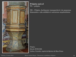 Púlpito
Século XVIII-XIX
Lisboa, Carnide, capela da Quinta do Bom-Nome
Fátima, 2 maio 2016 88
Púlpito móvel
TG – púlpito
NE – Púlpito, facilmente transportável, de pequenas
dimensões e não solidário à estrutura arquitetónica.
Maria Isabel Roque . Thesaurus: mobiliário religioso
 